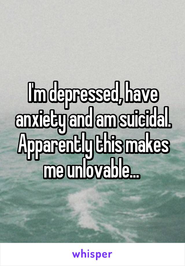 I'm depressed, have anxiety and am suicidal. Apparently this makes me unlovable... 