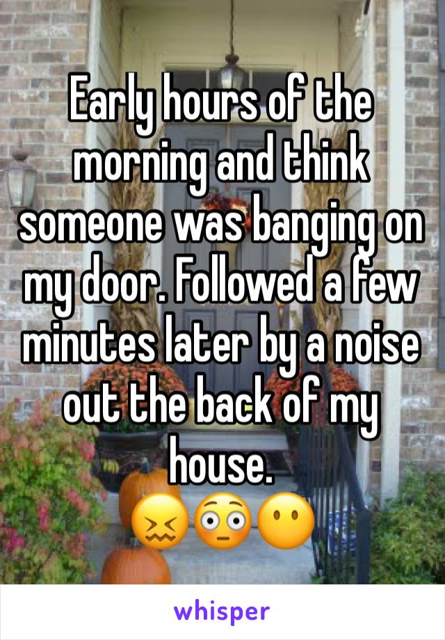 Early hours of the morning and think someone was banging on my door. Followed a few minutes later by a noise out the back of my house. 
😖😳😶