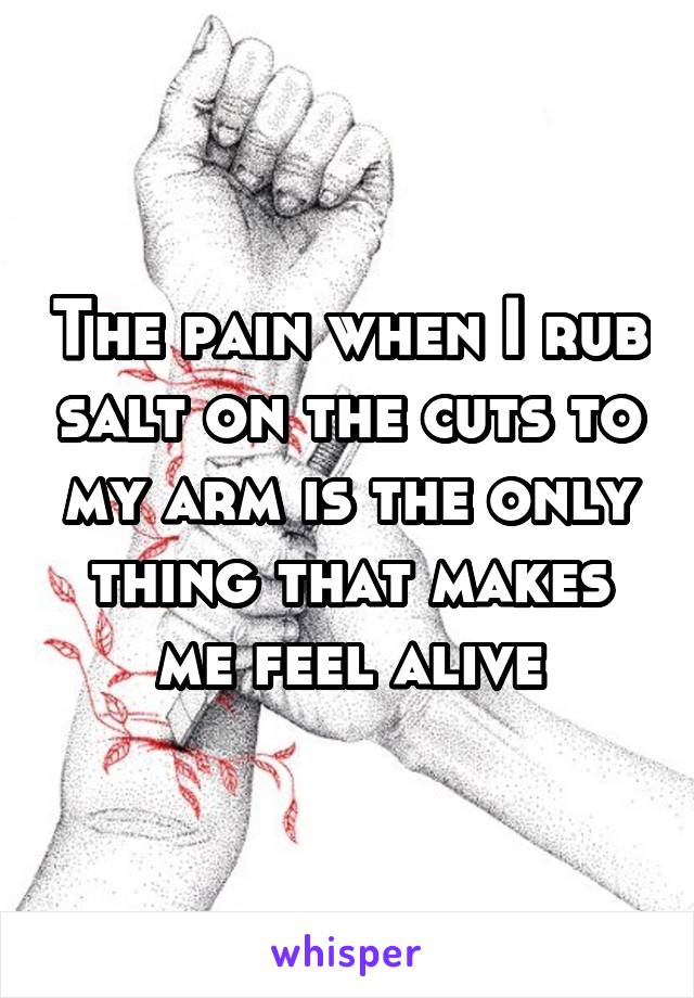 The pain when I rub salt on the cuts to my arm is the only thing that makes me feel alive