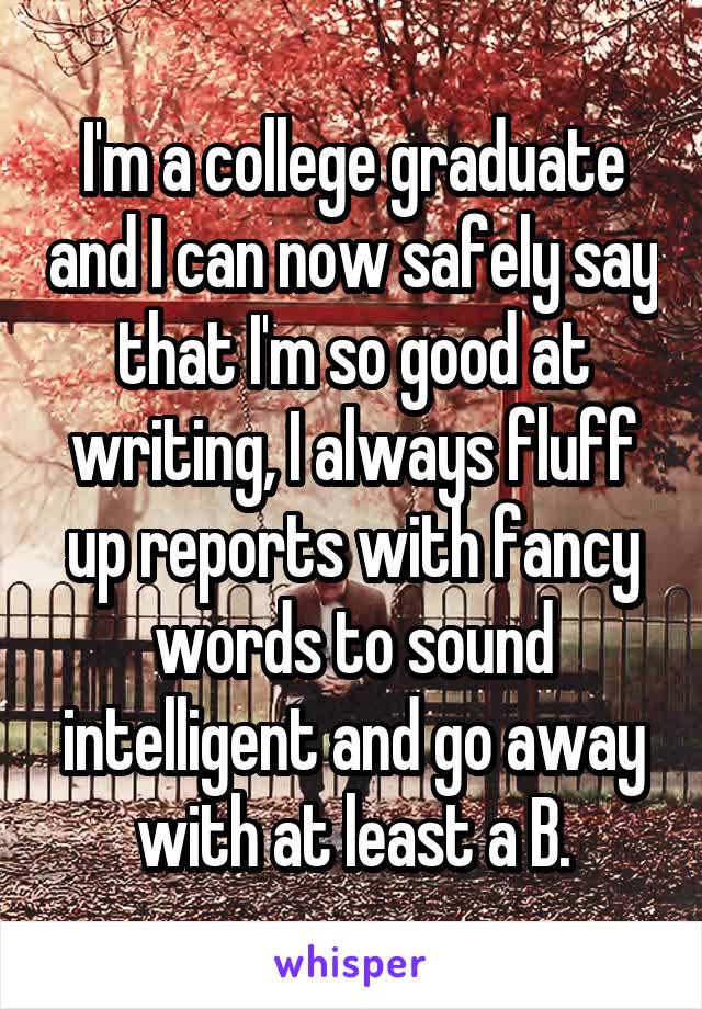 I'm a college graduate and I can now safely say that I'm so good at writing, I always fluff up reports with fancy words to sound intelligent and go away with at least a B.