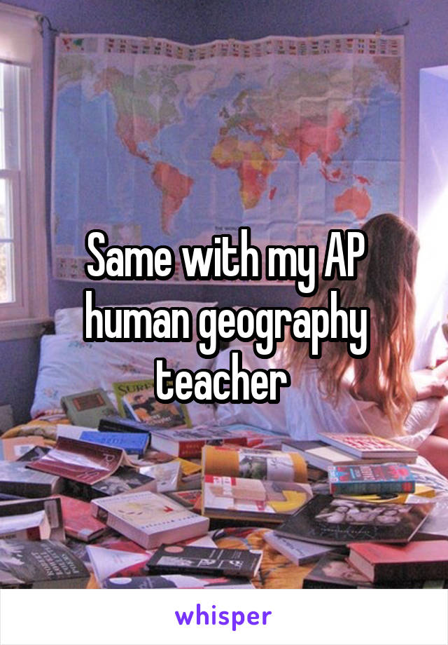 Same with my AP human geography teacher 