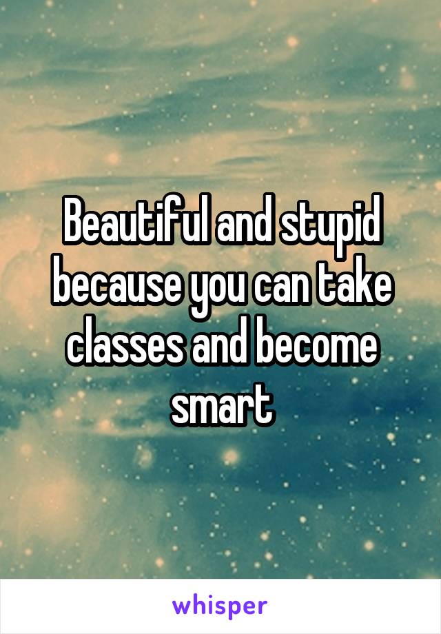 Beautiful and stupid because you can take classes and become smart