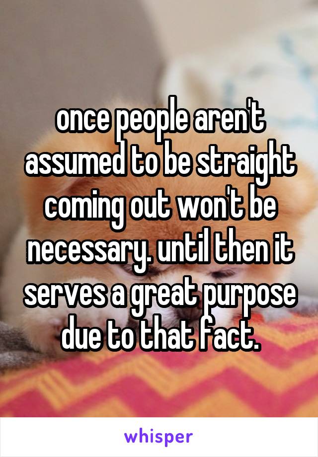 once people aren't assumed to be straight coming out won't be necessary. until then it serves a great purpose due to that fact.