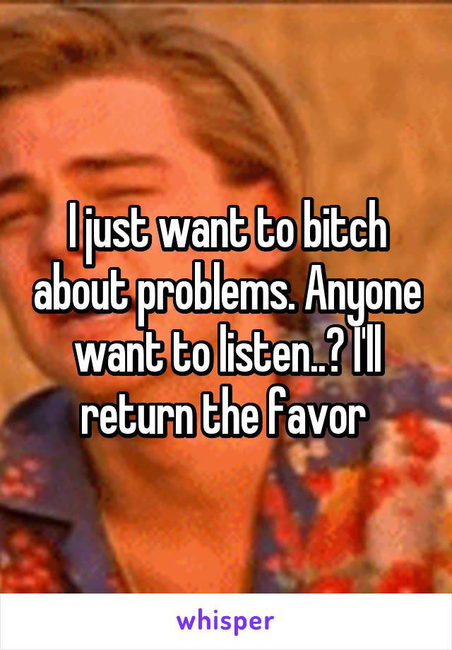 I just want to bitch about problems. Anyone want to listen..? I'll return the favor 