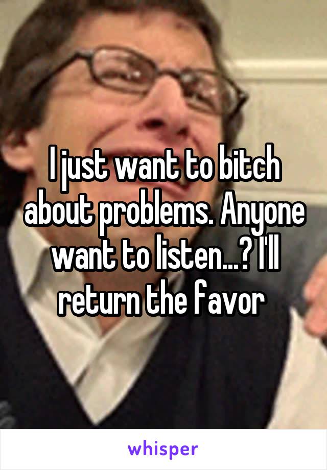 I just want to bitch about problems. Anyone want to listen...? I'll return the favor 