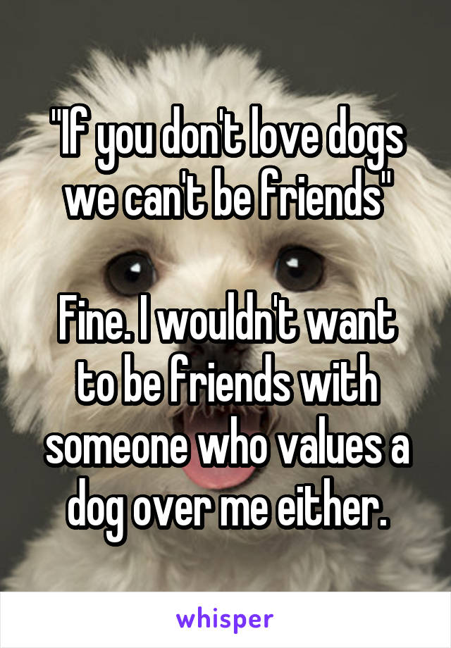 "If you don't love dogs we can't be friends"

Fine. I wouldn't want to be friends with someone who values a dog over me either.