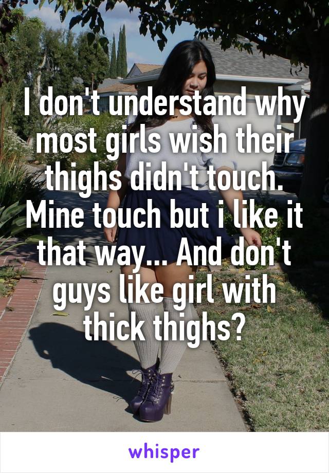 I don't understand why most girls wish their thighs didn't touch. Mine touch but i like it that way... And don't guys like girl with thick thighs?
 