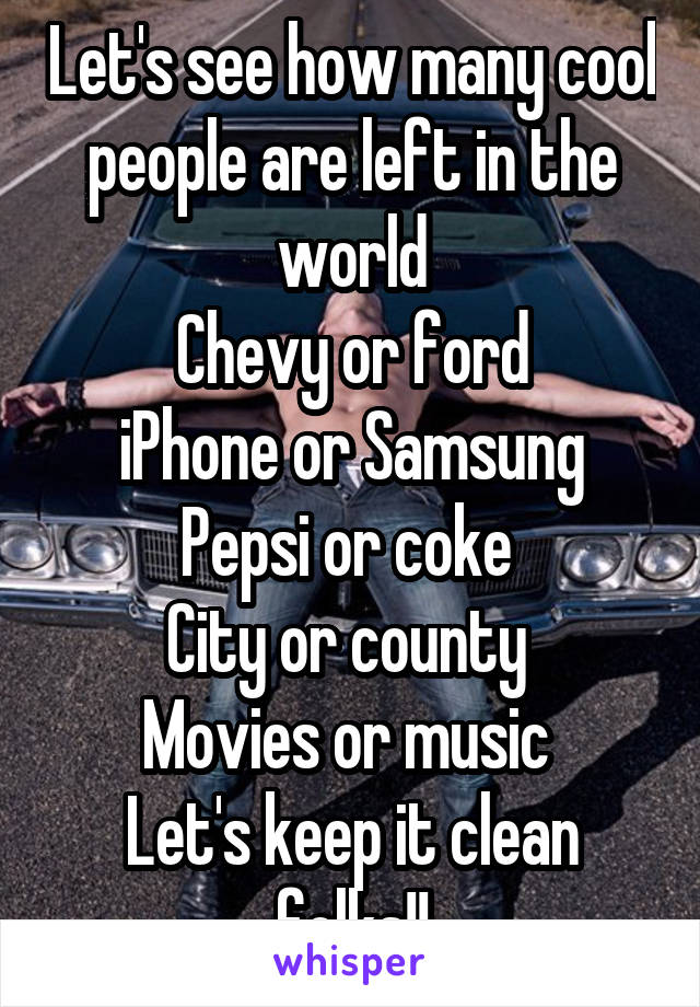 Let's see how many cool people are left in the world
Chevy or ford
iPhone or Samsung
Pepsi or coke 
City or county 
Movies or music 
Let's keep it clean folks!!