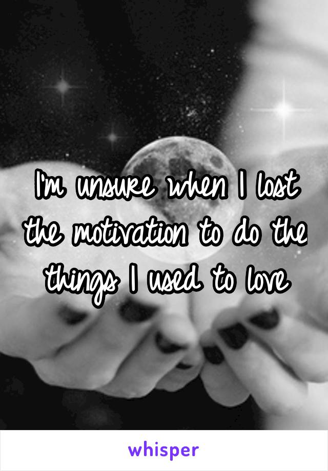 I'm unsure when I lost the motivation to do the things I used to love