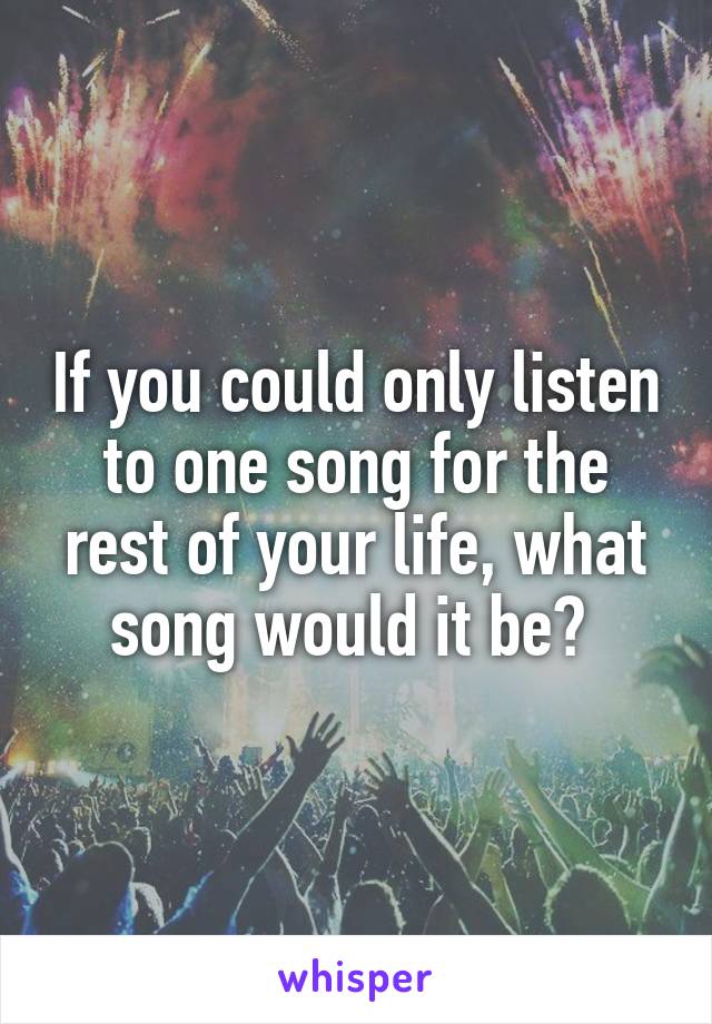 If you could only listen to one song for the rest of your life, what song would it be? 
