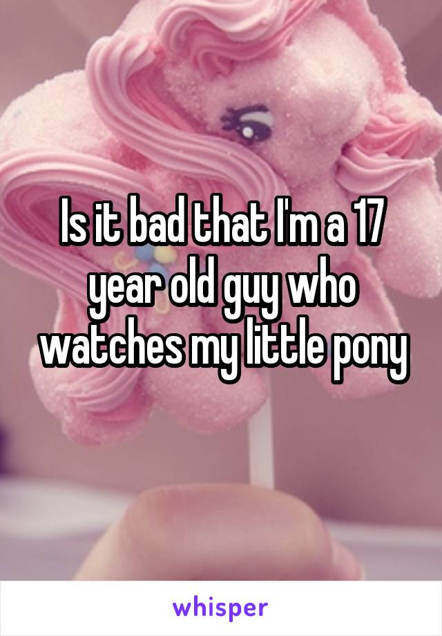 Is it bad that I'm a 17 year old guy who watches my little pony
