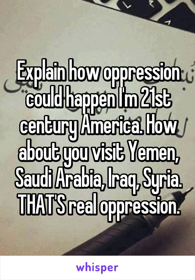 Explain how oppression could happen I'm 21st century America. How about you visit Yemen, Saudi Arabia, Iraq, Syria. THAT'S real oppression.