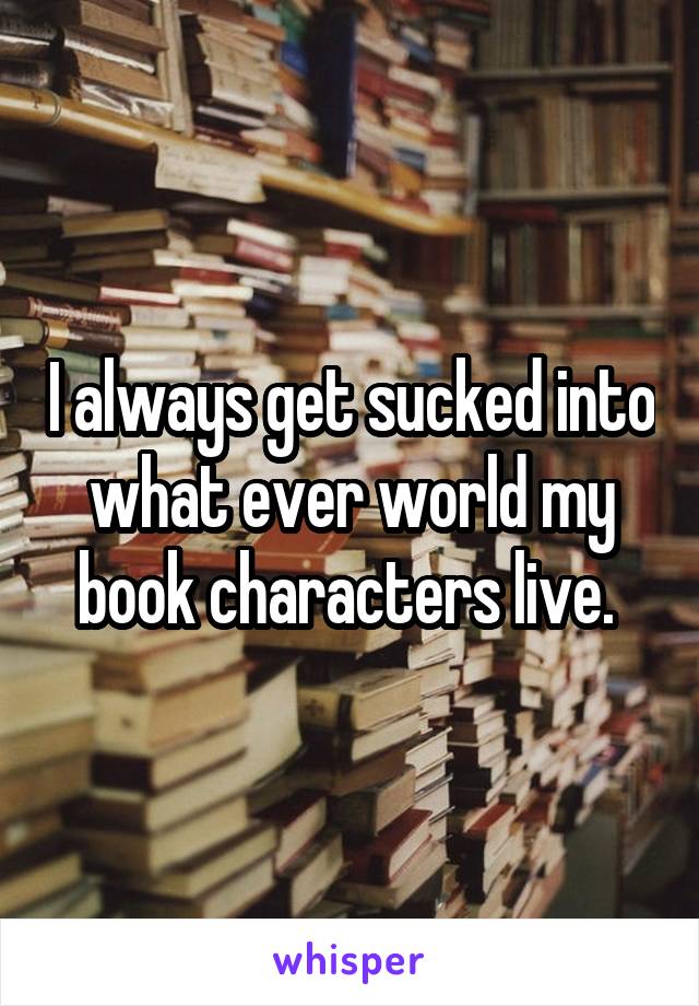 I always get sucked into what ever world my book characters live. 