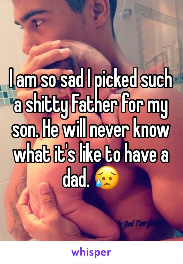 I am so sad I picked such a shitty Father for my son. He will never know what it's like to have a dad. 😥