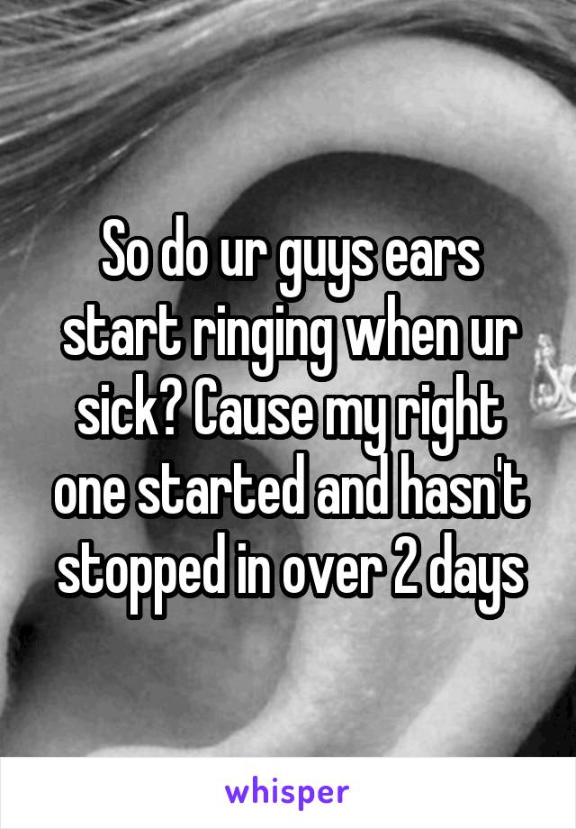 So do ur guys ears start ringing when ur sick? Cause my right one started and hasn't stopped in over 2 days