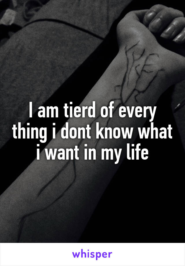 I am tierd of every thing i dont know what i want in my life