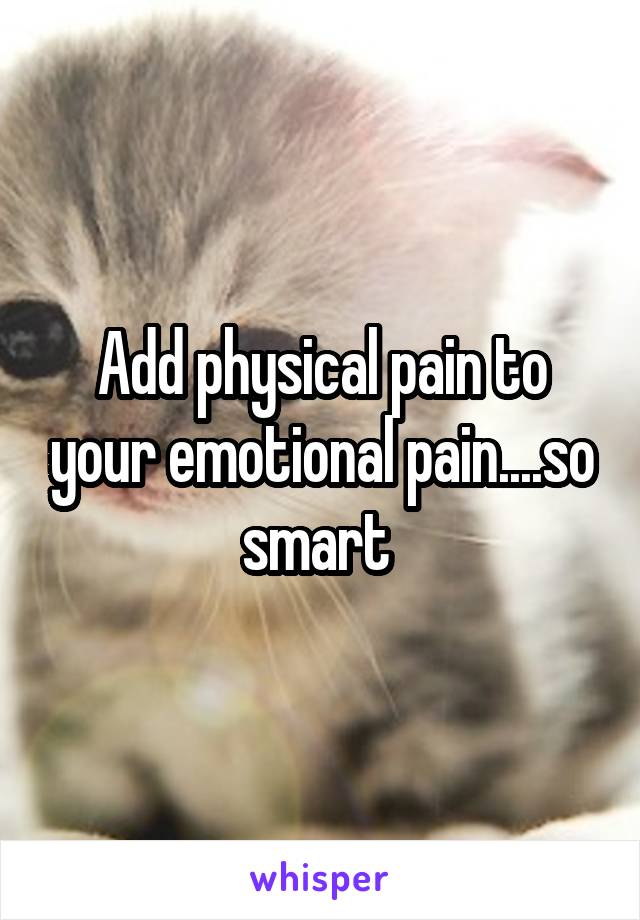 Add physical pain to your emotional pain....so smart 