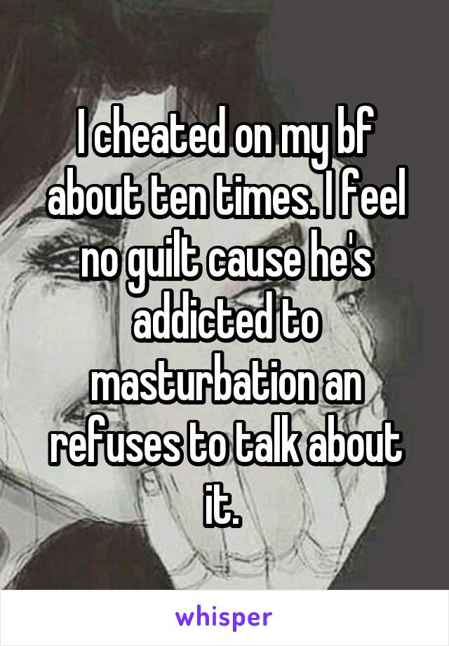 I cheated on my bf about ten times. I feel no guilt cause he's addicted to masturbation an refuses to talk about it. 