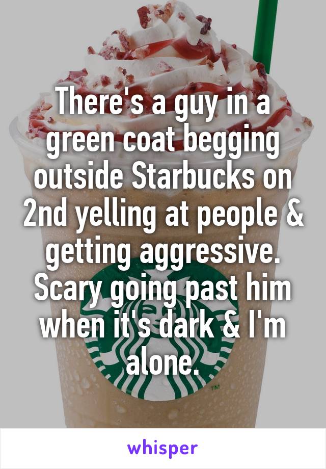 There's a guy in a green coat begging outside Starbucks on 2nd yelling at people & getting aggressive.
Scary going past him when it's dark & I'm alone.