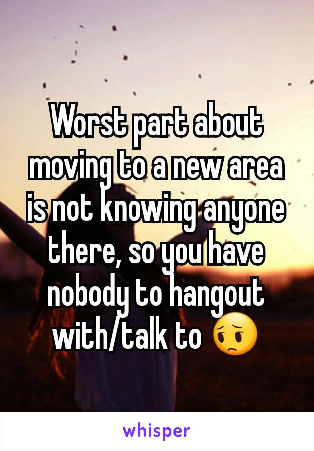 Worst part about moving to a new area is not knowing anyone there, so you have nobody to hangout with/talk to 😔