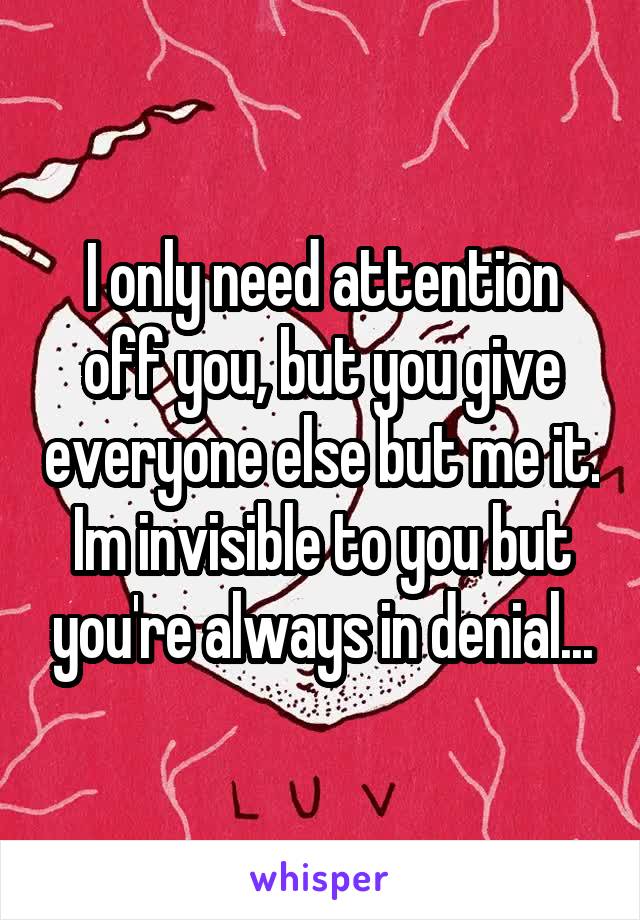 I only need attention off you, but you give everyone else but me it. Im invisible to you but you're always in denial...