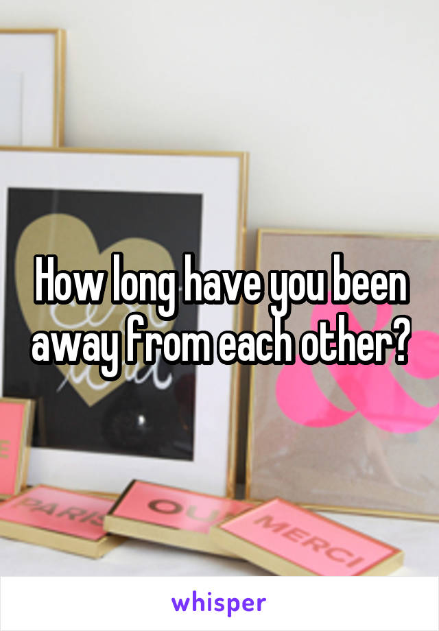How long have you been away from each other?