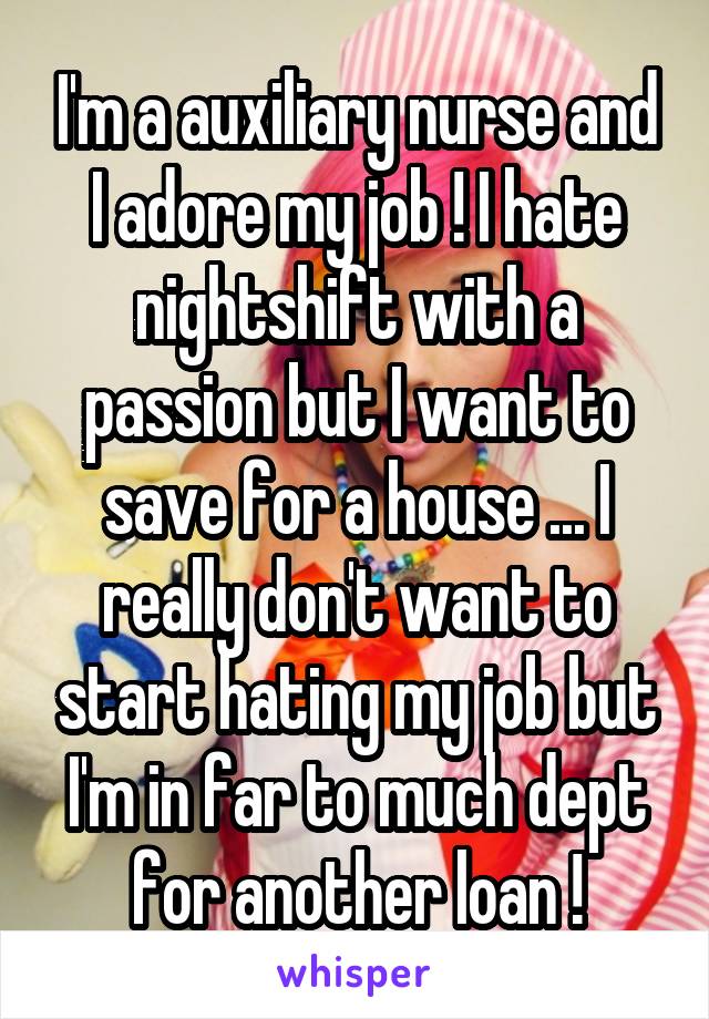 I'm a auxiliary nurse and I adore my job ! I hate nightshift with a passion but I want to save for a house ... I really don't want to start hating my job but I'm in far to much dept for another loan !