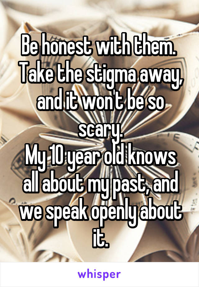 Be honest with them.  Take the stigma away, and it won't be so scary.
My 10 year old knows all about my past, and we speak openly about it.