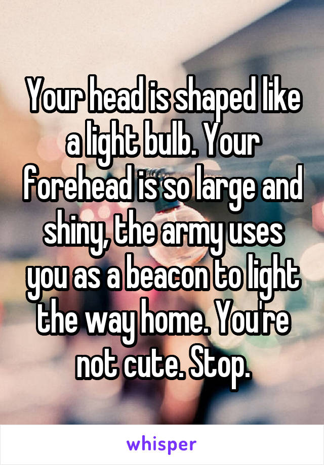 Your head is shaped like a light bulb. Your forehead is so large and shiny, the army uses you as a beacon to light the way home. You're not cute. Stop.