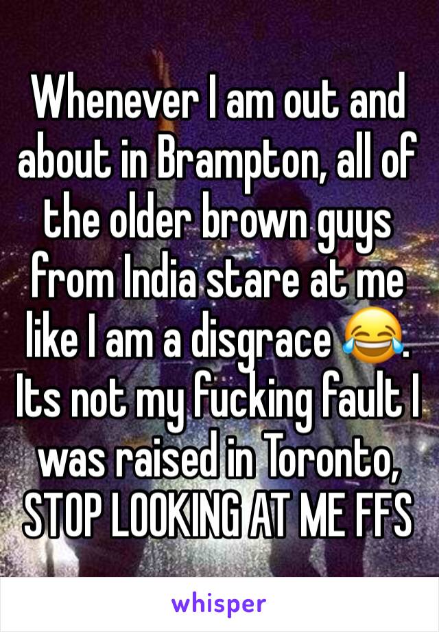 Whenever I am out and about in Brampton, all of the older brown guys from India stare at me like I am a disgrace 😂. Its not my fucking fault I  was raised in Toronto, STOP LOOKING AT ME FFS
