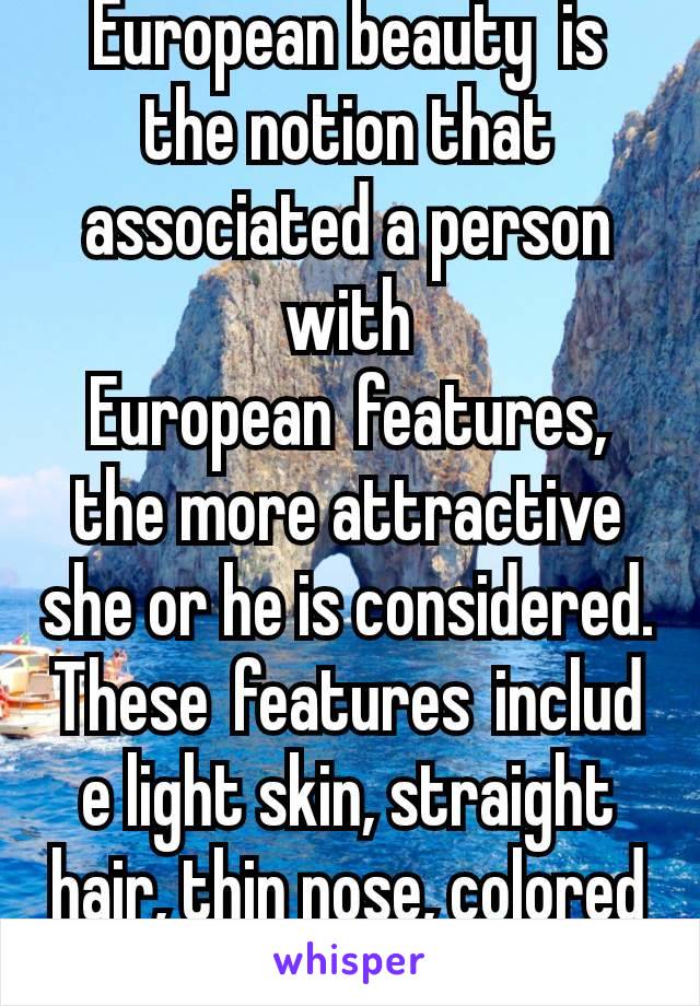 European beauty  is the notion that associated a person with European features, the more attractive she or he is considered. These features include light skin, straight hair, thin nose, colored eyes.