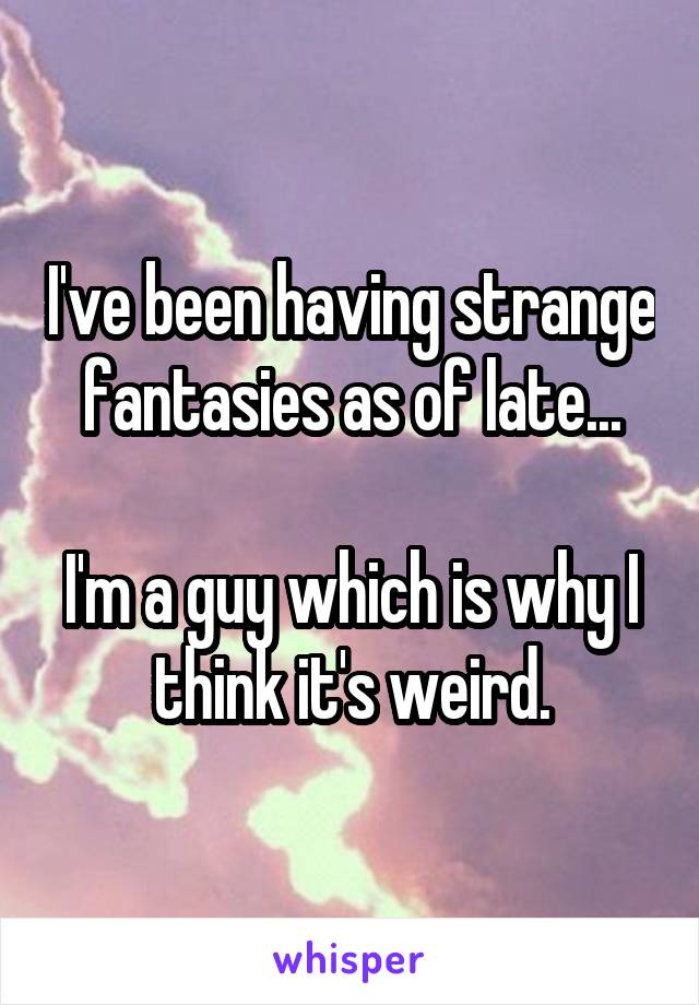 I've been having strange fantasies as of late...

I'm a guy which is why I think it's weird.