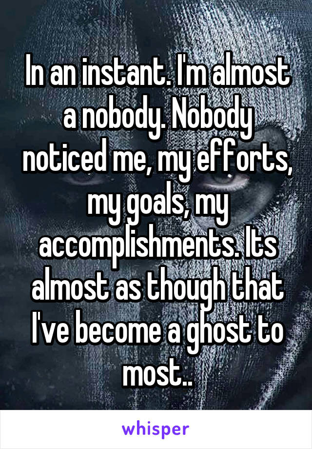 In an instant. I'm almost a nobody. Nobody noticed me, my efforts, my goals, my accomplishments. Its almost as though that I've become a ghost to most..