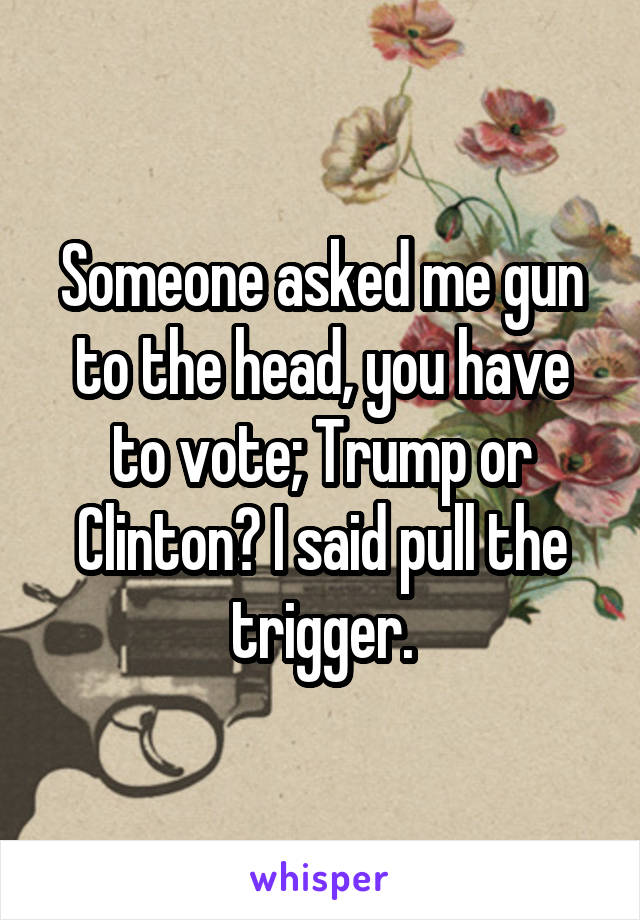 Someone asked me gun to the head, you have to vote; Trump or Clinton? I said pull the trigger.