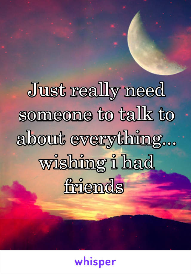 Just really need someone to talk to about everything... wishing i had friends 