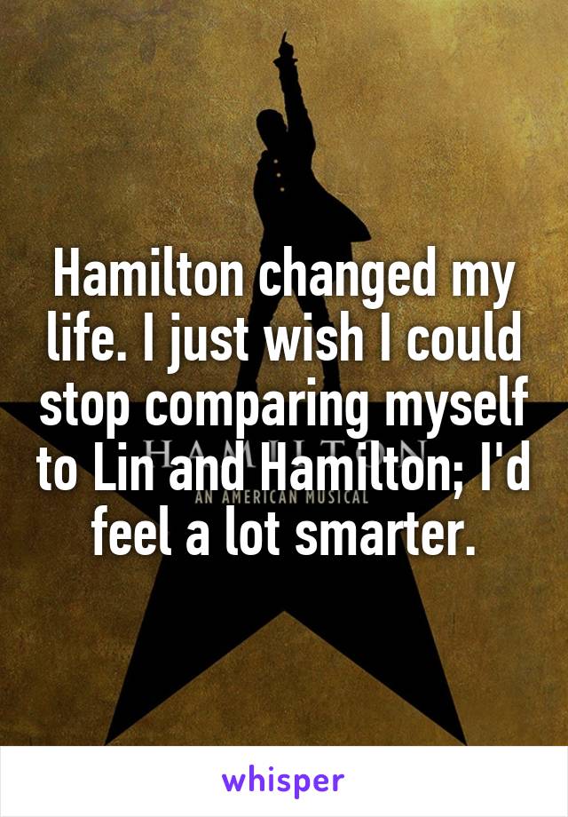 Hamilton changed my life. I just wish I could stop comparing myself to Lin and Hamilton; I'd feel a lot smarter.