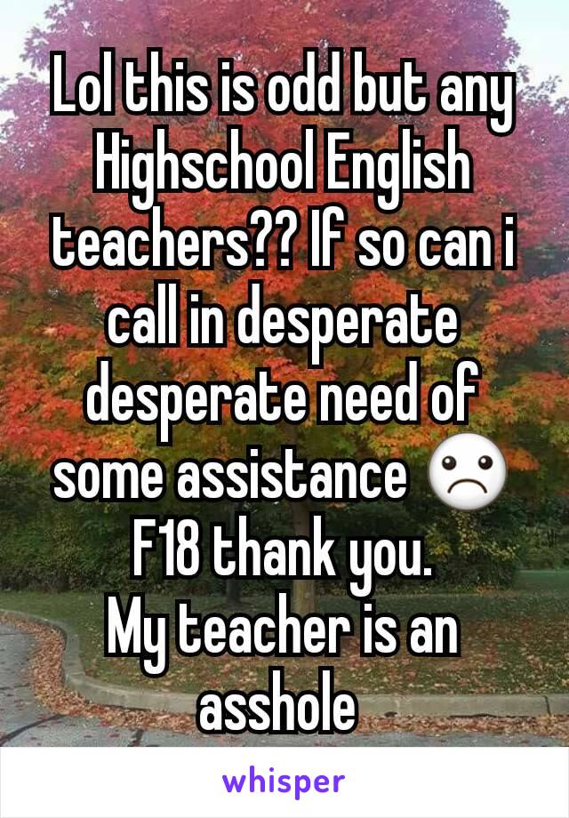 Lol this is odd but any Highschool English teachers?? If so can i call in desperate desperate need of some assistance ☹
F18 thank you.
My teacher is an asshole 