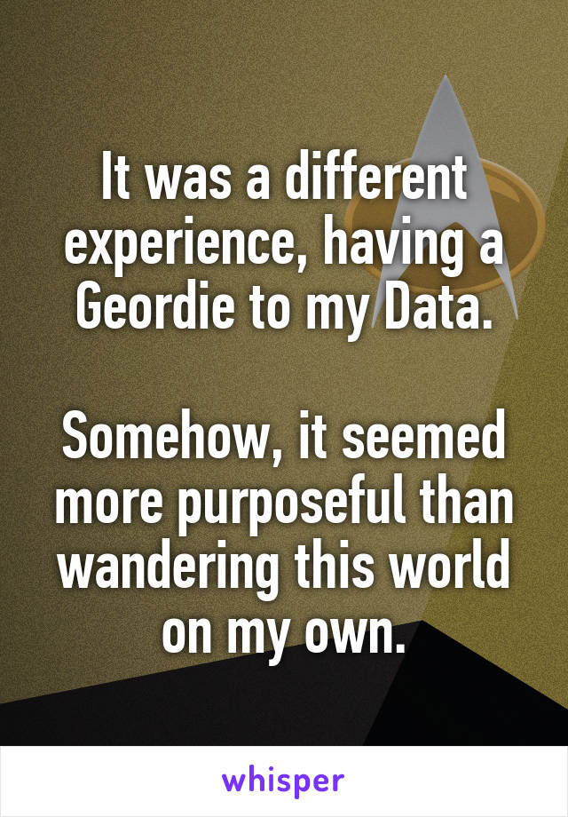 It was a different experience, having a Geordie to my Data.

Somehow, it seemed more purposeful than wandering this world on my own.