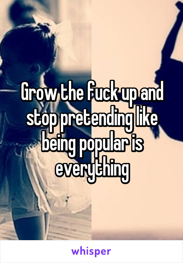Grow the fuck up and stop pretending like being popular is everything