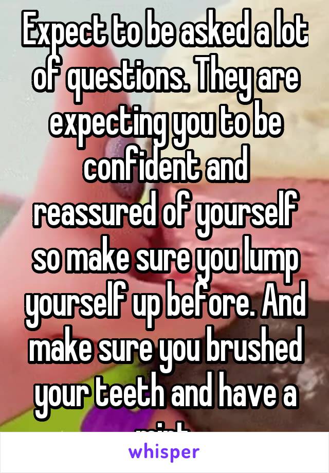 Expect to be asked a lot of questions. They are expecting you to be confident and reassured of yourself so make sure you lump yourself up before. And make sure you brushed your teeth and have a mint.