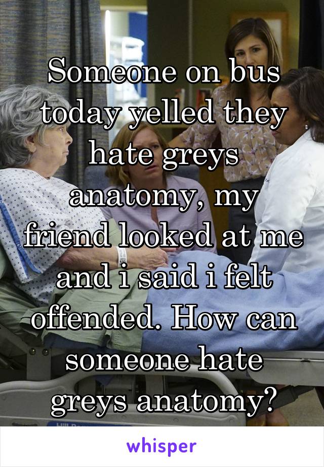 Someone on bus today yelled they hate greys anatomy, my friend looked at me and i said i felt offended. How can someone hate greys anatomy?