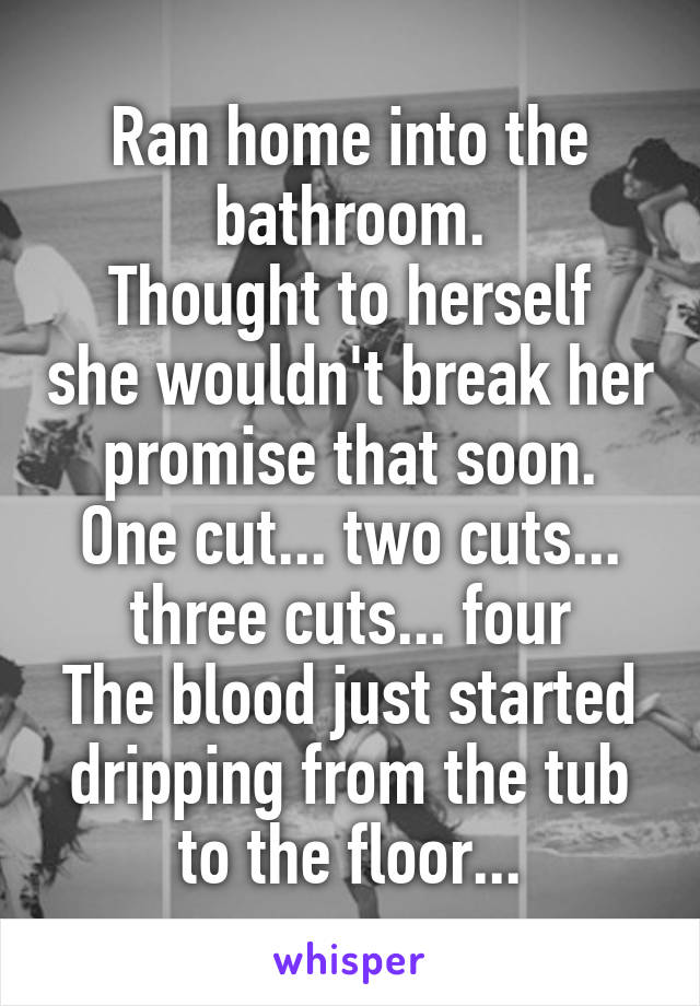 Ran home into the bathroom.
Thought to herself she wouldn't break her promise that soon.
One cut... two cuts... three cuts... four
The blood just started dripping from the tub to the floor...