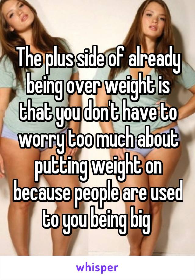 The plus side of already being over weight is that you don't have to worry too much about putting weight on because people are used to you being big 