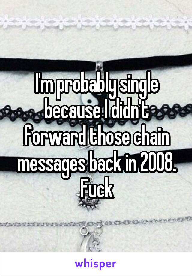 I'm probably single because I didn't forward those chain messages back in 2008. Fuck