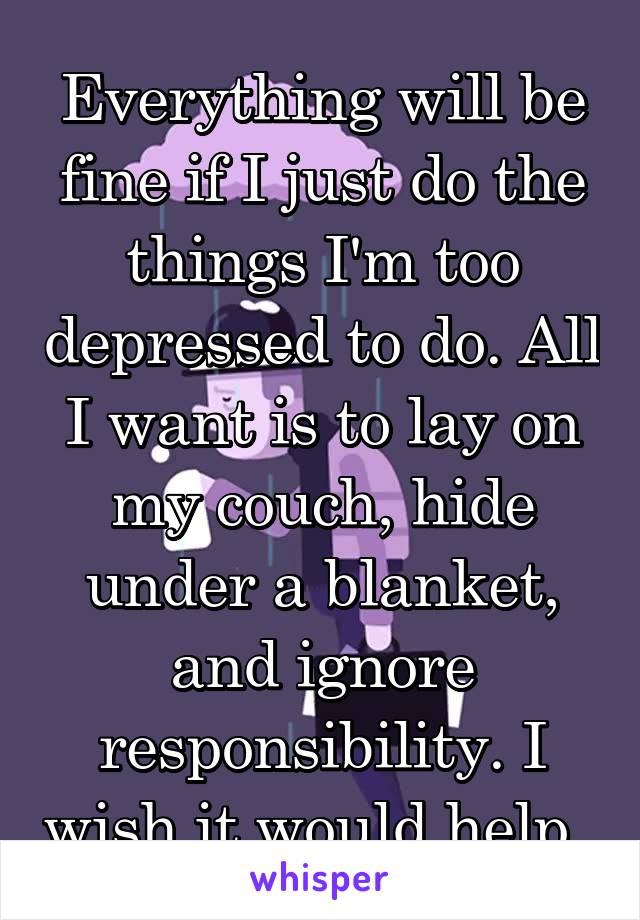 Everything will be fine if I just do the things I'm too depressed to do. All I want is to lay on my couch, hide under a blanket, and ignore responsibility. I wish it would help. 