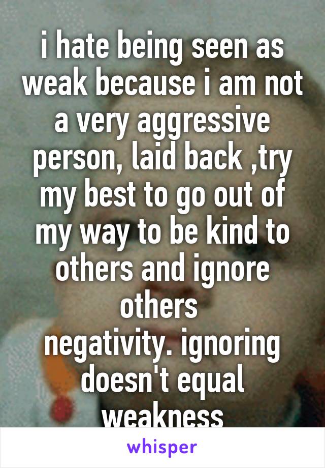 i hate being seen as weak because i am not a very aggressive person, laid back ,try my best to go out of my way to be kind to others and ignore others 
negativity. ignoring doesn't equal weakness