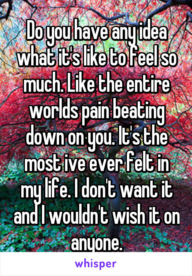 Do you have any idea what it's like to feel so much. Like the entire worlds pain beating down on you. It's the most ive ever felt in my life. I don't want it and I wouldn't wish it on anyone.