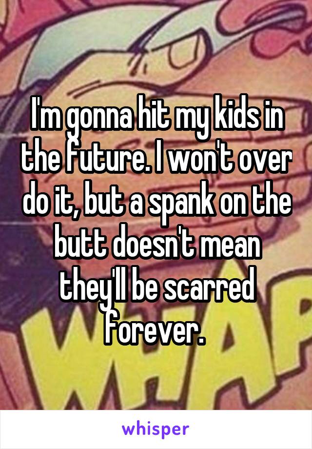 I'm gonna hit my kids in the future. I won't over do it, but a spank on the butt doesn't mean they'll be scarred forever. 
