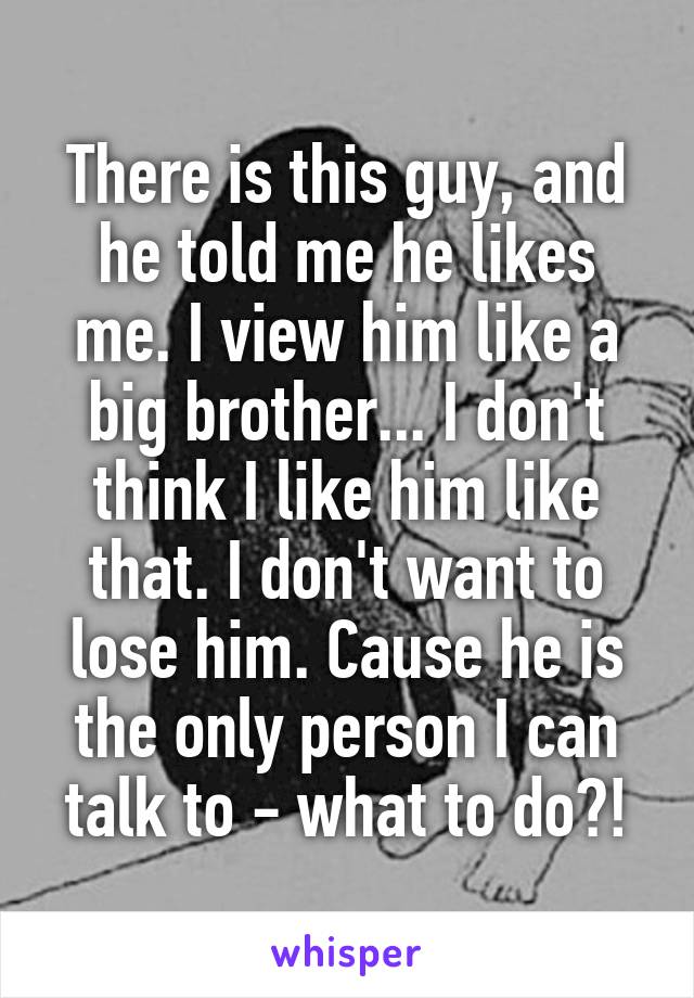 There is this guy, and he told me he likes me. I view him like a big brother... I don't think I like him like that. I don't want to lose him. Cause he is the only person I can talk to - what to do?!