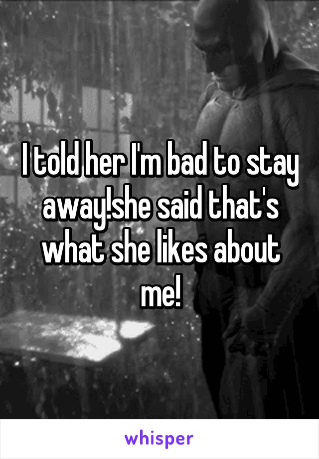 I told her I'm bad to stay away!she said that's what she likes about me!